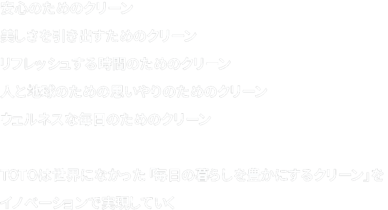 安心のためのクリーン。美しさを引き出すためのクリーン。リフレッシュする時間のためのクリーン。人と地球のための思いやりのためのクリーン。ウェルネスな毎日のためのクリーン。TOTOは世界になかった「毎日の暮らしを豊かにするクリーン」をイノベーションで実現していく。