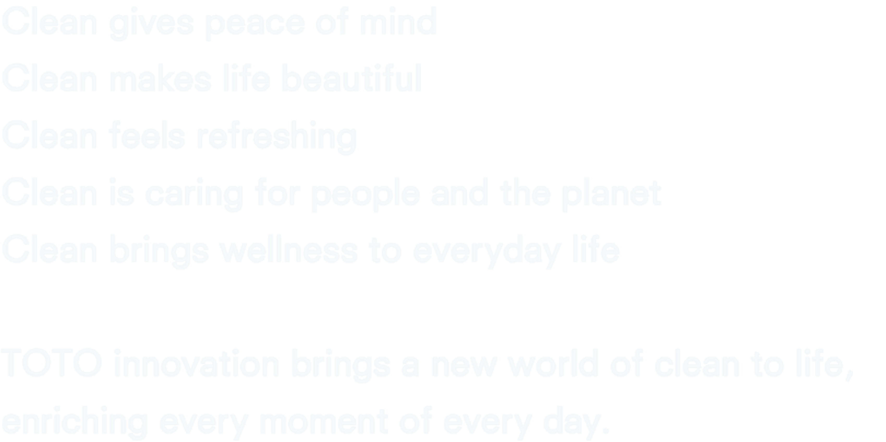 Clean gives peace of mind.Clean makes life beautiful.Clean feels refreshing.Clean is caring for people and the planet.Clean brings wellness to everyday life.TOTO innovation brings a new world of clean to life,  enriching every moment of every day.